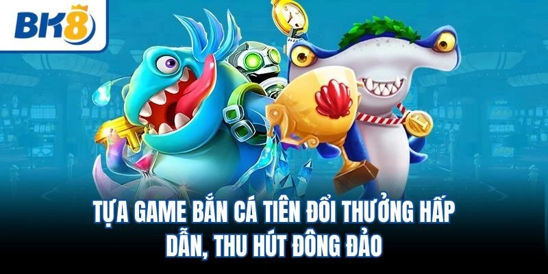 Tựa game bắn cá tiên đổi thưởng hấp dẫn, thu hút đông đảo